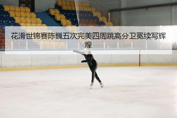 花滑世锦赛陈巍五次完美四周跳高分卫冕续写辉煌