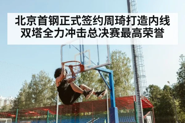 北京首钢正式签约周琦打造内线双塔全力冲击总决赛最高荣誉